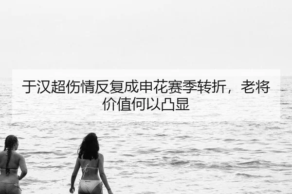 于汉超伤情反复成申花赛季转折，老将价值何以凸显